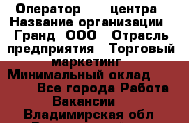 Оператор Call-центра › Название организации ­ Гранд, ООО › Отрасль предприятия ­ Торговый маркетинг › Минимальный оклад ­ 30 000 - Все города Работа » Вакансии   . Владимирская обл.,Вязниковский р-н